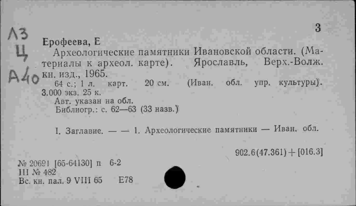 ﻿з
ЛЗ P 4 P
Ерофеева, Е
LL Археологические памятники Ивановской области. (Материалы к археол. карте). Ярославль, Верх.-Волж. ft/л кн. изд., 1965.
64 с.; 1 л. карт. 20 см. (Иван. обл. упр. культуры)'. 3.000 экз. 25 к.
Авт. указан на обл.
Библиогр.: с. 62—63 (33 назв.)'
I. Заглавие.------ 1. Археологические памятники — Иван. обл.
№ 20621 [65-64130] п 6-2
III № 482
Вс. кн. пал. 9 VIII 65
902.6(47.361) +[016.3]
Е78